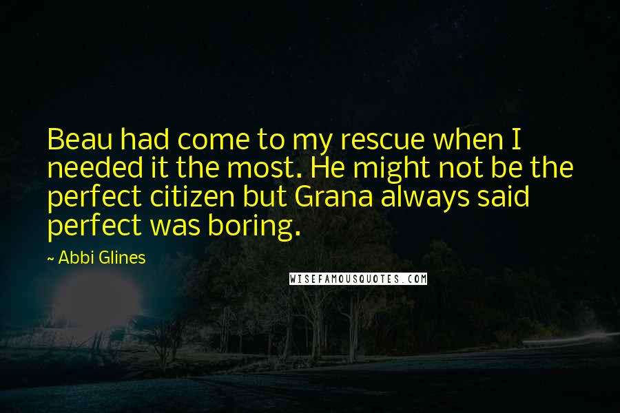 Abbi Glines Quotes: Beau had come to my rescue when I needed it the most. He might not be the perfect citizen but Grana always said perfect was boring.