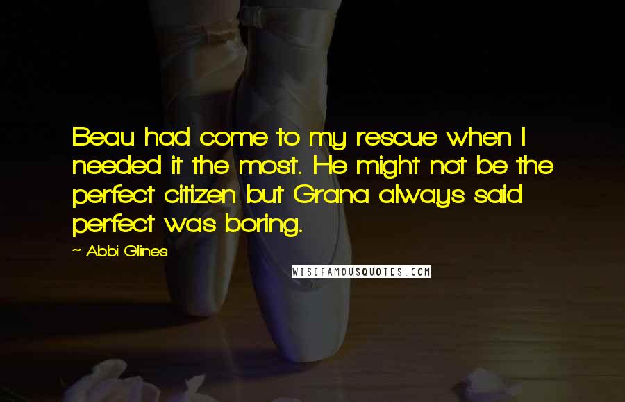 Abbi Glines Quotes: Beau had come to my rescue when I needed it the most. He might not be the perfect citizen but Grana always said perfect was boring.