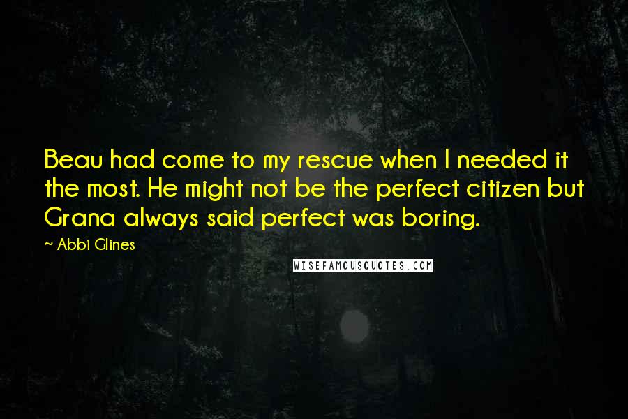 Abbi Glines Quotes: Beau had come to my rescue when I needed it the most. He might not be the perfect citizen but Grana always said perfect was boring.