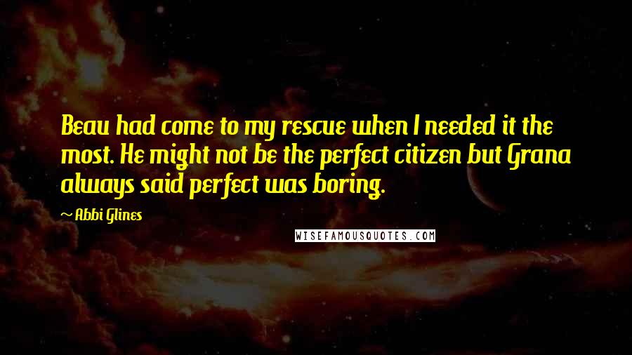 Abbi Glines Quotes: Beau had come to my rescue when I needed it the most. He might not be the perfect citizen but Grana always said perfect was boring.