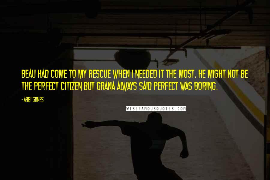 Abbi Glines Quotes: Beau had come to my rescue when I needed it the most. He might not be the perfect citizen but Grana always said perfect was boring.