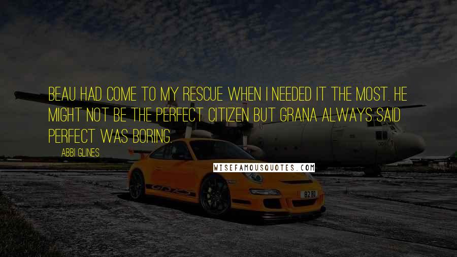 Abbi Glines Quotes: Beau had come to my rescue when I needed it the most. He might not be the perfect citizen but Grana always said perfect was boring.