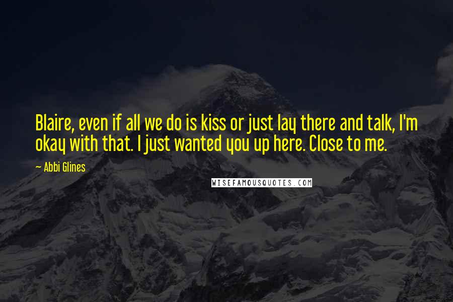 Abbi Glines Quotes: Blaire, even if all we do is kiss or just lay there and talk, I'm okay with that. I just wanted you up here. Close to me.