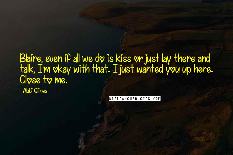 Abbi Glines Quotes: Blaire, even if all we do is kiss or just lay there and talk, I'm okay with that. I just wanted you up here. Close to me.