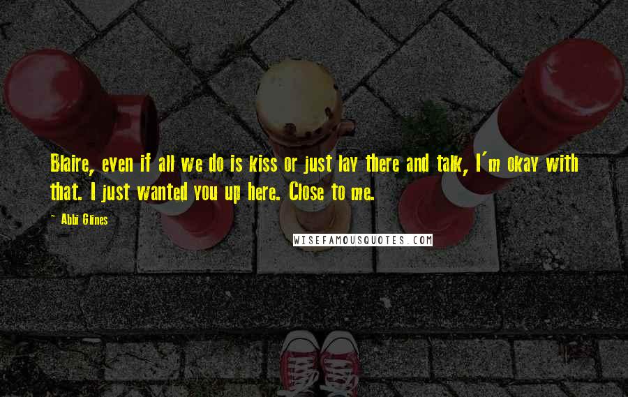 Abbi Glines Quotes: Blaire, even if all we do is kiss or just lay there and talk, I'm okay with that. I just wanted you up here. Close to me.