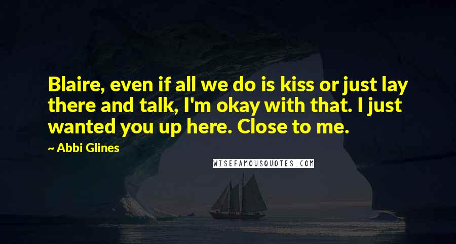 Abbi Glines Quotes: Blaire, even if all we do is kiss or just lay there and talk, I'm okay with that. I just wanted you up here. Close to me.