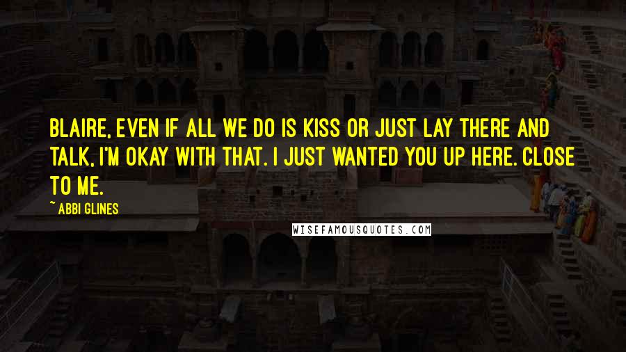 Abbi Glines Quotes: Blaire, even if all we do is kiss or just lay there and talk, I'm okay with that. I just wanted you up here. Close to me.