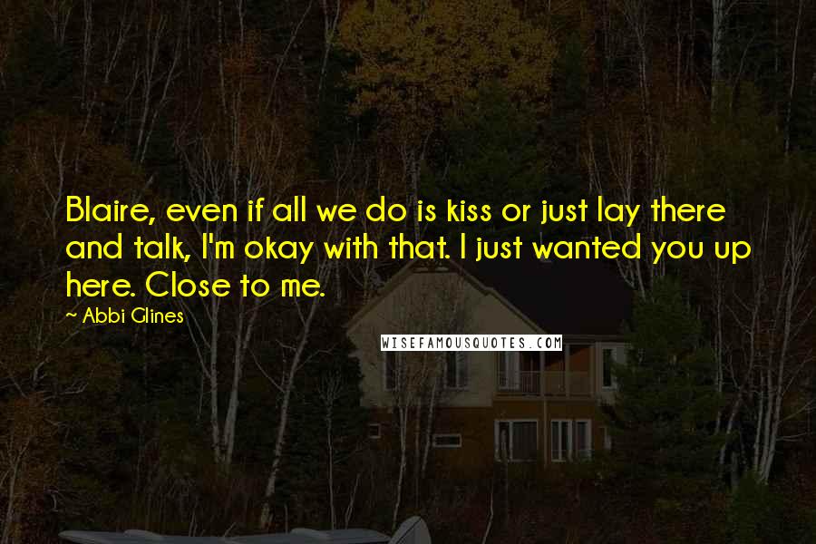 Abbi Glines Quotes: Blaire, even if all we do is kiss or just lay there and talk, I'm okay with that. I just wanted you up here. Close to me.