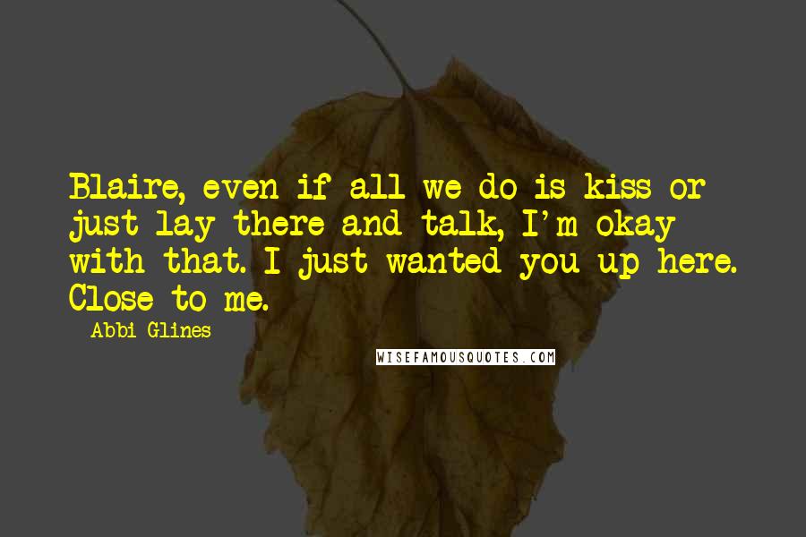 Abbi Glines Quotes: Blaire, even if all we do is kiss or just lay there and talk, I'm okay with that. I just wanted you up here. Close to me.