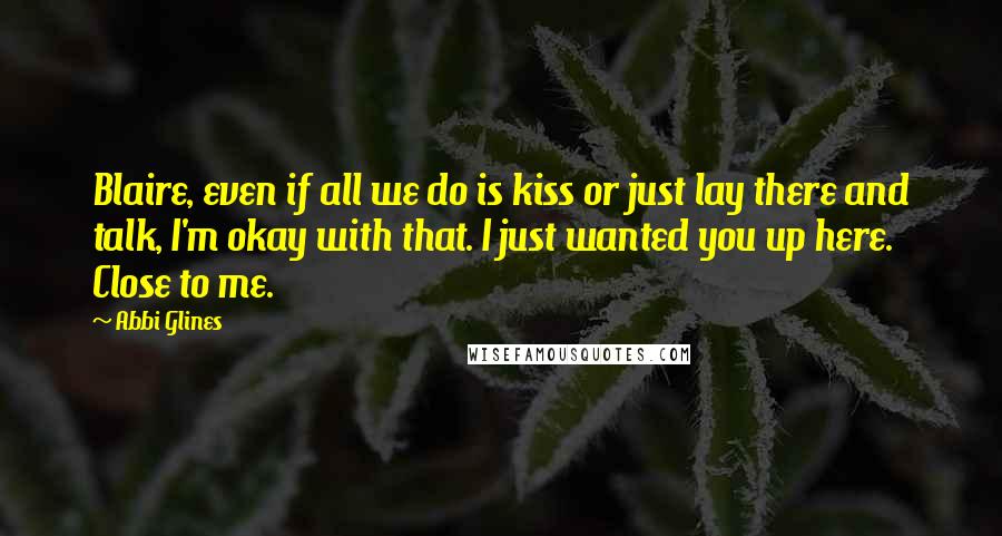 Abbi Glines Quotes: Blaire, even if all we do is kiss or just lay there and talk, I'm okay with that. I just wanted you up here. Close to me.