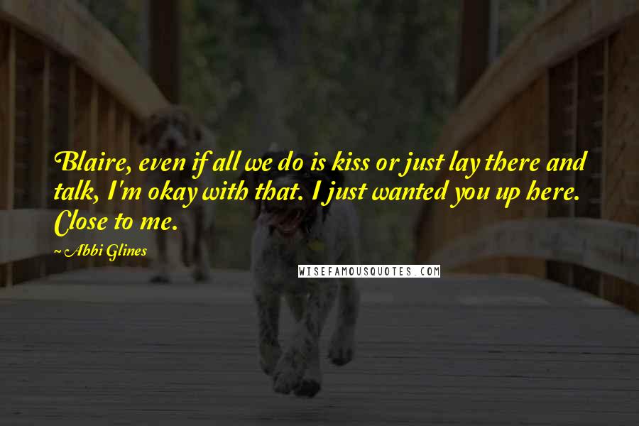 Abbi Glines Quotes: Blaire, even if all we do is kiss or just lay there and talk, I'm okay with that. I just wanted you up here. Close to me.