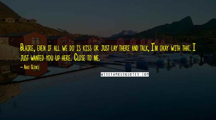 Abbi Glines Quotes: Blaire, even if all we do is kiss or just lay there and talk, I'm okay with that. I just wanted you up here. Close to me.