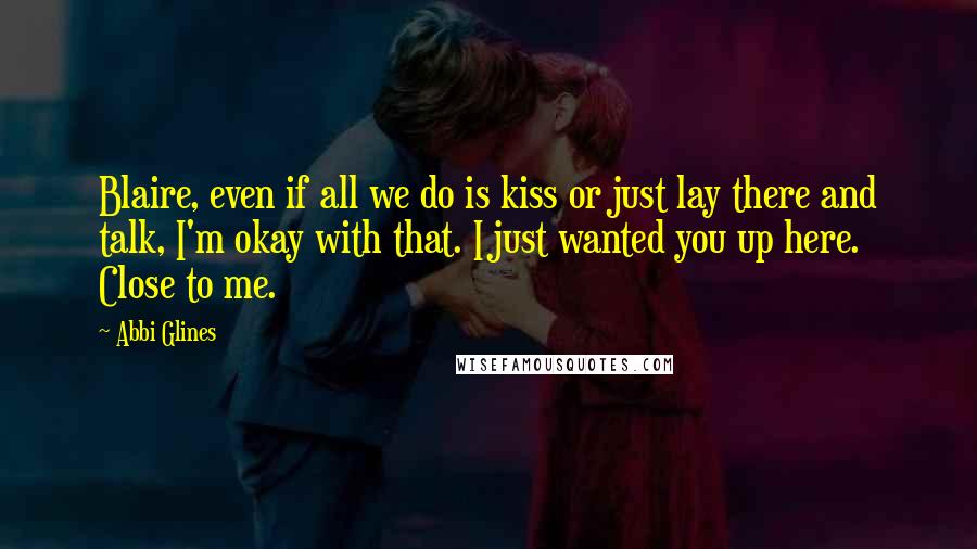 Abbi Glines Quotes: Blaire, even if all we do is kiss or just lay there and talk, I'm okay with that. I just wanted you up here. Close to me.