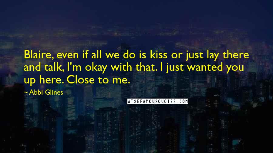 Abbi Glines Quotes: Blaire, even if all we do is kiss or just lay there and talk, I'm okay with that. I just wanted you up here. Close to me.