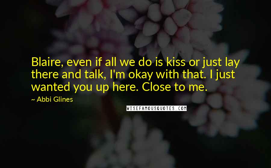 Abbi Glines Quotes: Blaire, even if all we do is kiss or just lay there and talk, I'm okay with that. I just wanted you up here. Close to me.