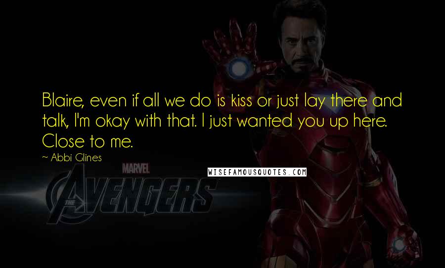 Abbi Glines Quotes: Blaire, even if all we do is kiss or just lay there and talk, I'm okay with that. I just wanted you up here. Close to me.