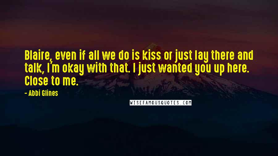 Abbi Glines Quotes: Blaire, even if all we do is kiss or just lay there and talk, I'm okay with that. I just wanted you up here. Close to me.