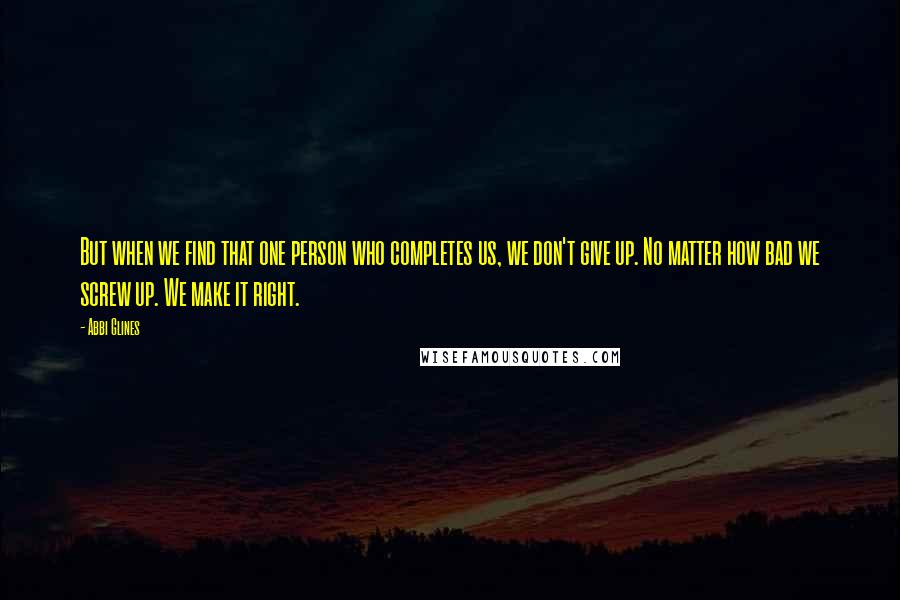 Abbi Glines Quotes: But when we find that one person who completes us, we don't give up. No matter how bad we screw up. We make it right.