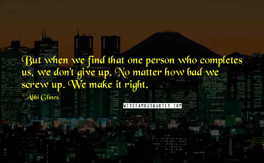 Abbi Glines Quotes: But when we find that one person who completes us, we don't give up. No matter how bad we screw up. We make it right.
