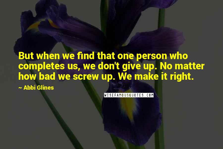Abbi Glines Quotes: But when we find that one person who completes us, we don't give up. No matter how bad we screw up. We make it right.