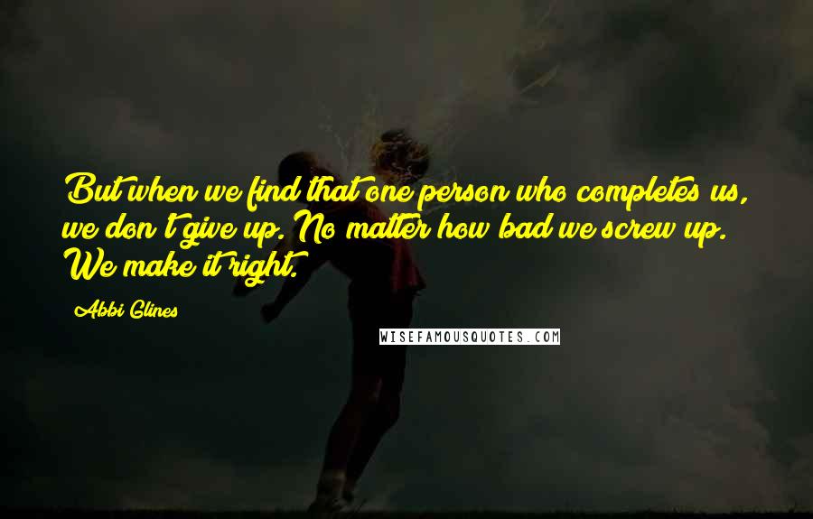 Abbi Glines Quotes: But when we find that one person who completes us, we don't give up. No matter how bad we screw up. We make it right.