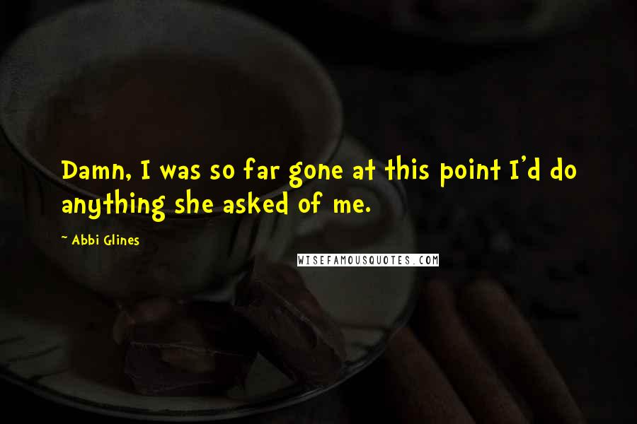 Abbi Glines Quotes: Damn, I was so far gone at this point I'd do anything she asked of me.