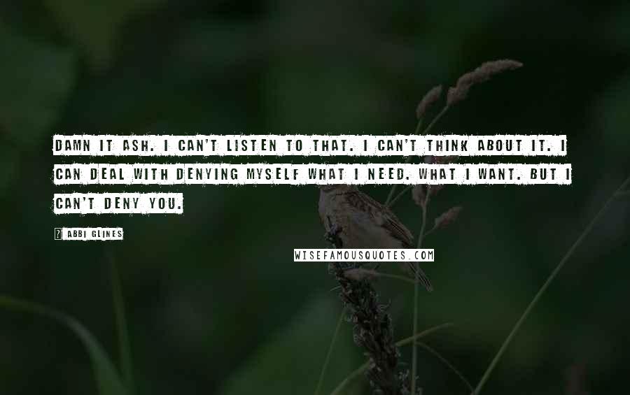 Abbi Glines Quotes: Damn it Ash. I can't listen to that. I can't think about it. I can deal with denying myself what I need. What I want. But I can't deny you.