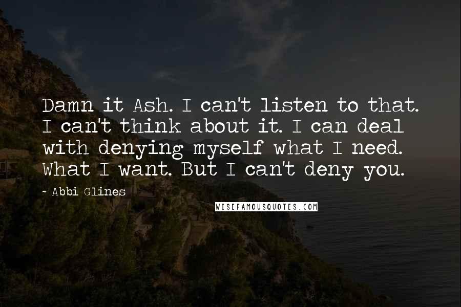 Abbi Glines Quotes: Damn it Ash. I can't listen to that. I can't think about it. I can deal with denying myself what I need. What I want. But I can't deny you.