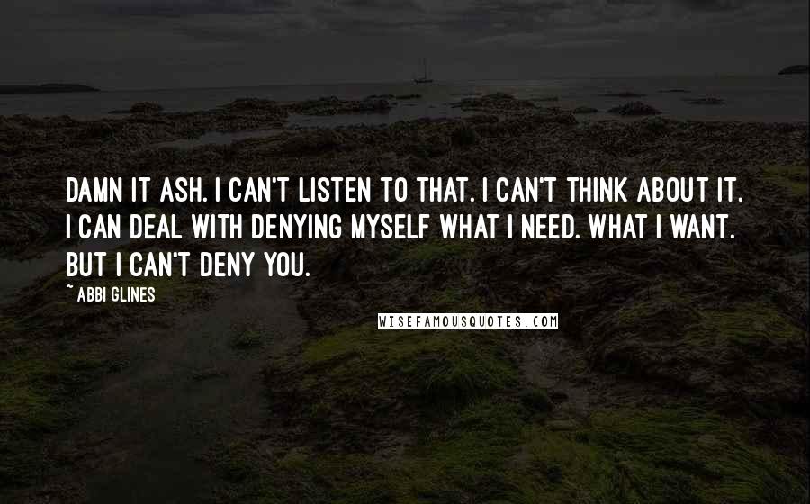 Abbi Glines Quotes: Damn it Ash. I can't listen to that. I can't think about it. I can deal with denying myself what I need. What I want. But I can't deny you.