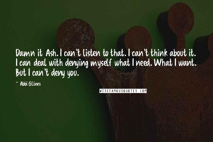 Abbi Glines Quotes: Damn it Ash. I can't listen to that. I can't think about it. I can deal with denying myself what I need. What I want. But I can't deny you.