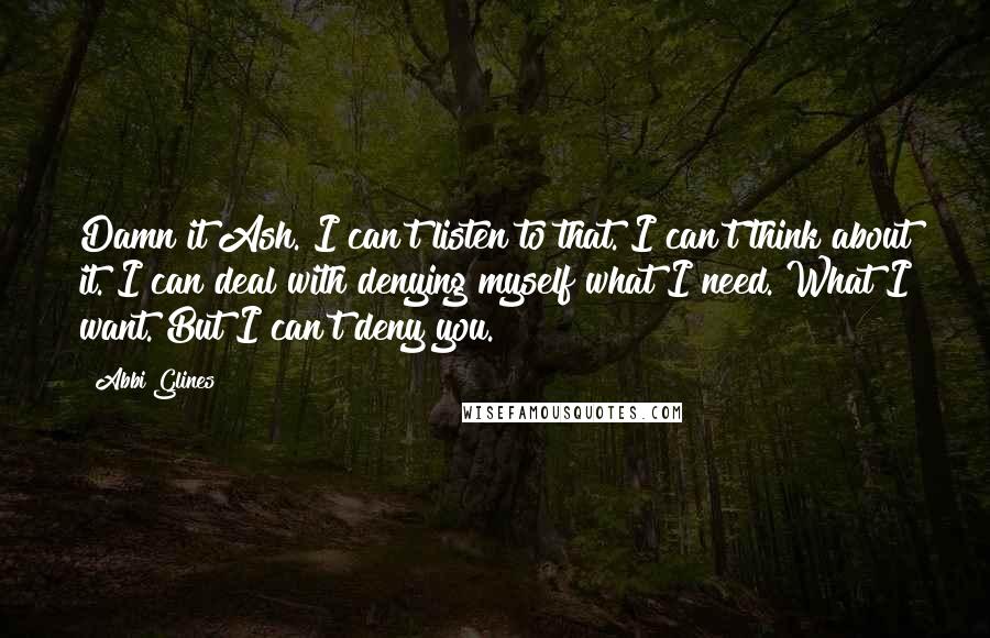 Abbi Glines Quotes: Damn it Ash. I can't listen to that. I can't think about it. I can deal with denying myself what I need. What I want. But I can't deny you.