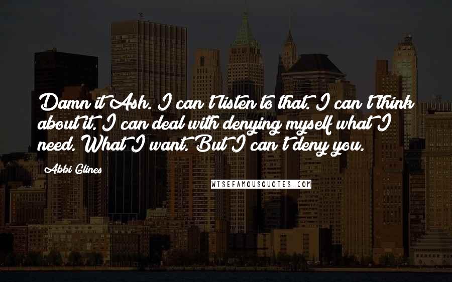 Abbi Glines Quotes: Damn it Ash. I can't listen to that. I can't think about it. I can deal with denying myself what I need. What I want. But I can't deny you.