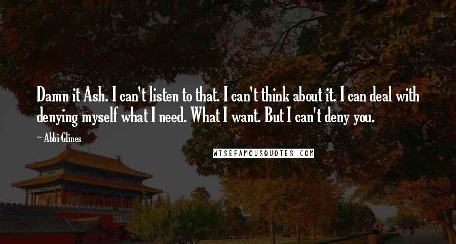 Abbi Glines Quotes: Damn it Ash. I can't listen to that. I can't think about it. I can deal with denying myself what I need. What I want. But I can't deny you.