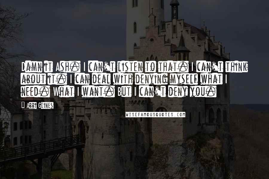 Abbi Glines Quotes: Damn it Ash. I can't listen to that. I can't think about it. I can deal with denying myself what I need. What I want. But I can't deny you.