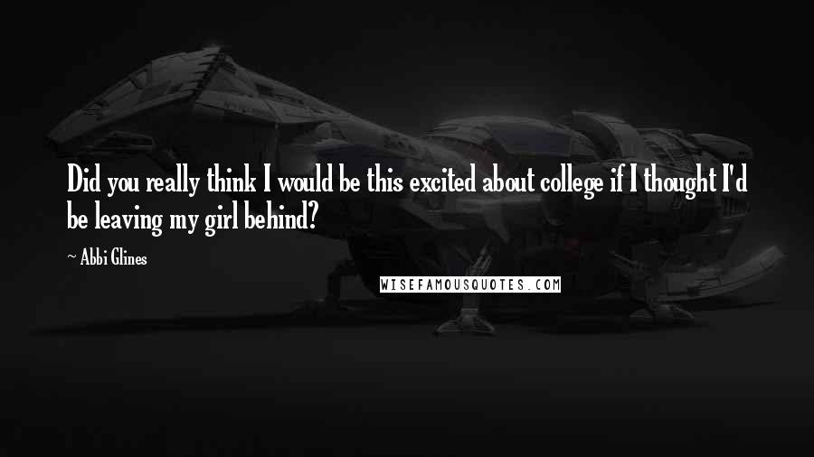 Abbi Glines Quotes: Did you really think I would be this excited about college if I thought I'd be leaving my girl behind?