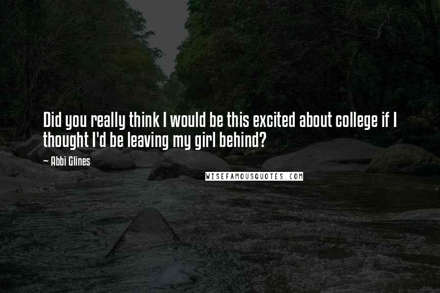 Abbi Glines Quotes: Did you really think I would be this excited about college if I thought I'd be leaving my girl behind?