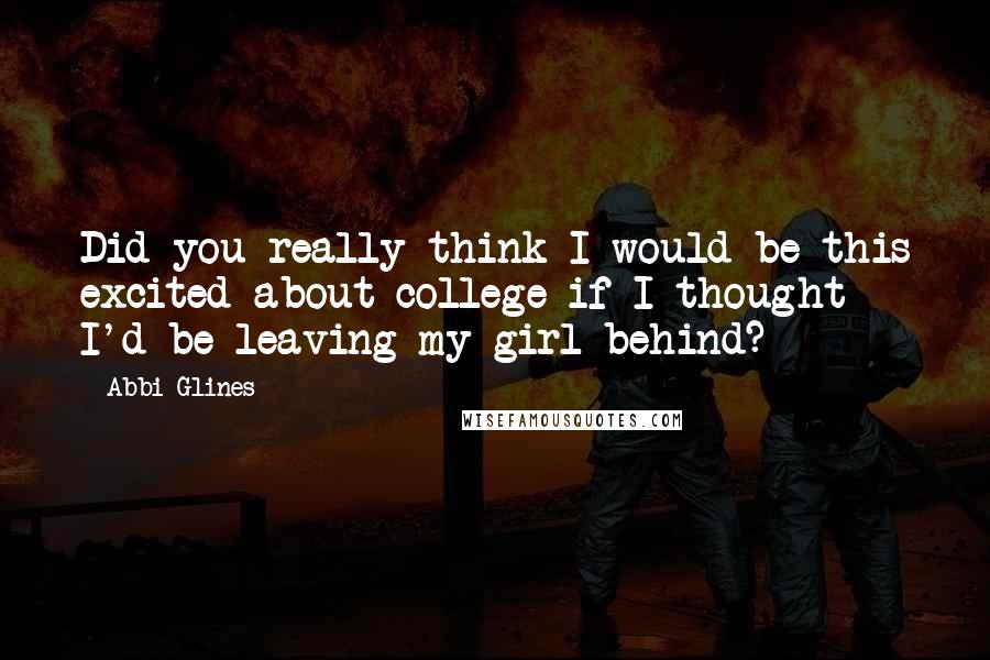 Abbi Glines Quotes: Did you really think I would be this excited about college if I thought I'd be leaving my girl behind?