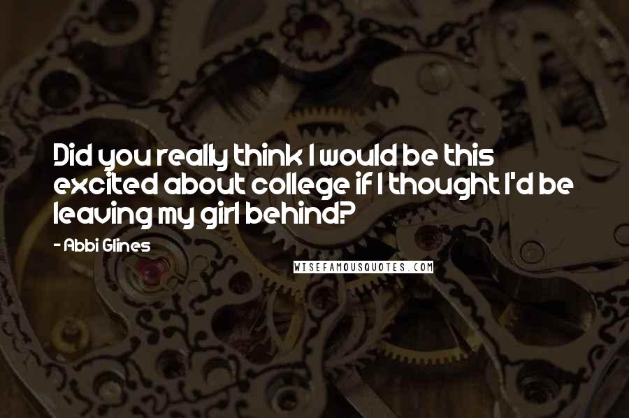 Abbi Glines Quotes: Did you really think I would be this excited about college if I thought I'd be leaving my girl behind?