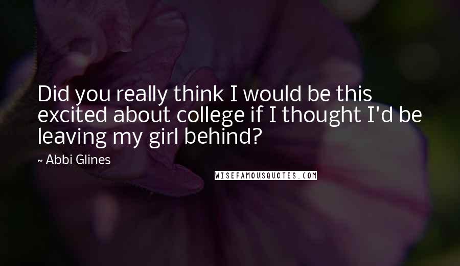 Abbi Glines Quotes: Did you really think I would be this excited about college if I thought I'd be leaving my girl behind?