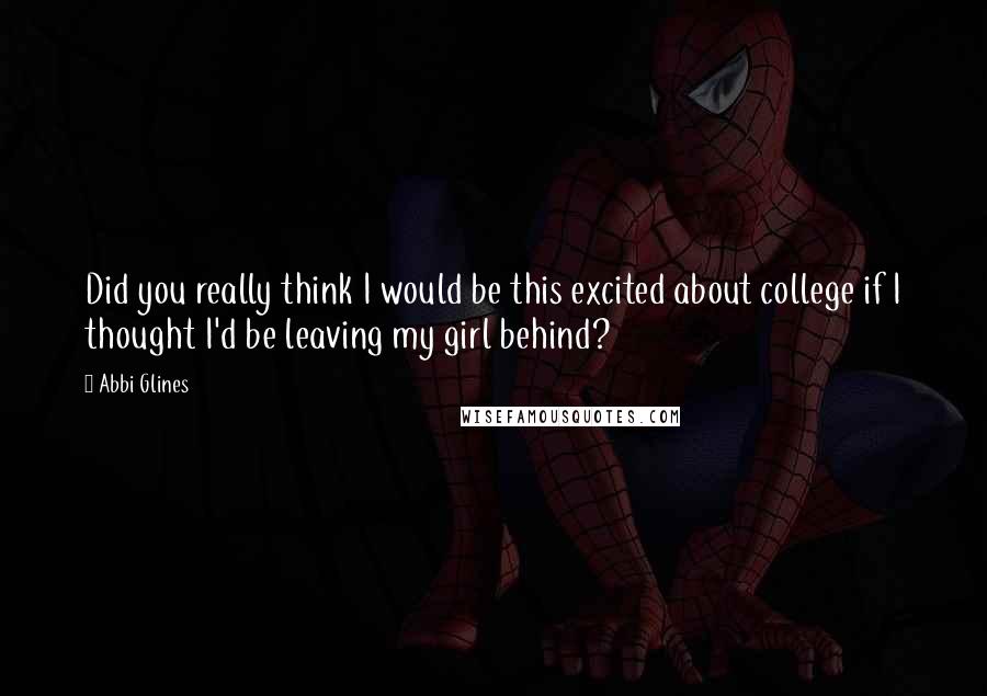 Abbi Glines Quotes: Did you really think I would be this excited about college if I thought I'd be leaving my girl behind?