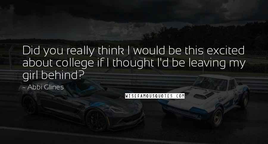 Abbi Glines Quotes: Did you really think I would be this excited about college if I thought I'd be leaving my girl behind?