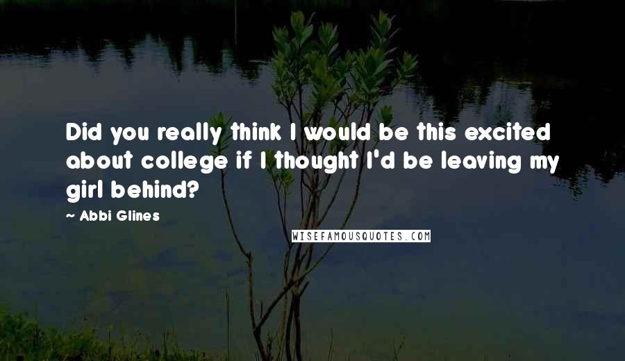 Abbi Glines Quotes: Did you really think I would be this excited about college if I thought I'd be leaving my girl behind?