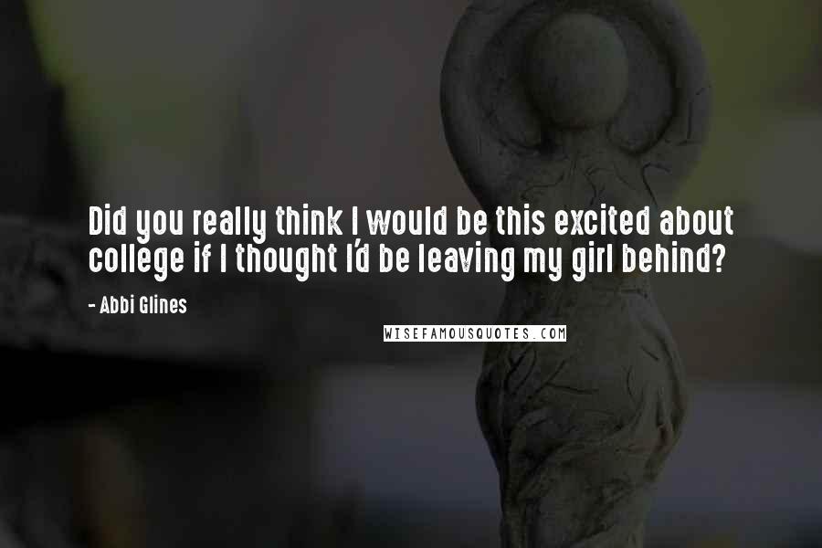 Abbi Glines Quotes: Did you really think I would be this excited about college if I thought I'd be leaving my girl behind?