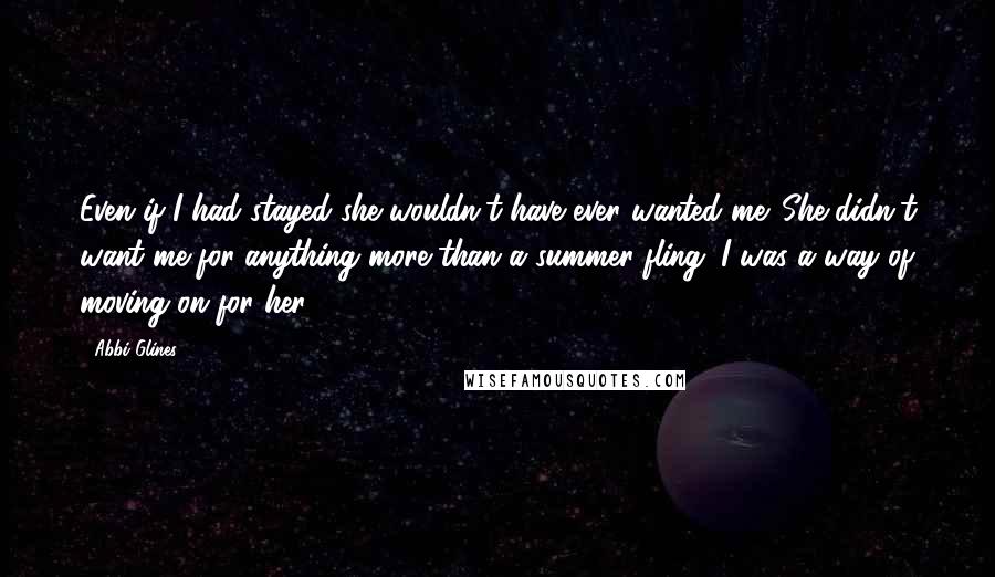 Abbi Glines Quotes: Even if I had stayed she wouldn't have ever wanted me. She didn't want me for anything more than a summer fling. I was a way of moving on for her.