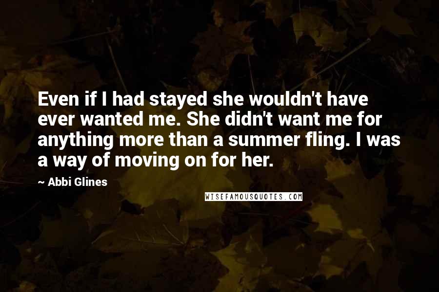 Abbi Glines Quotes: Even if I had stayed she wouldn't have ever wanted me. She didn't want me for anything more than a summer fling. I was a way of moving on for her.