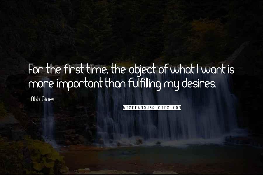 Abbi Glines Quotes: For the first time, the object of what I want is more important than fulfilling my desires.