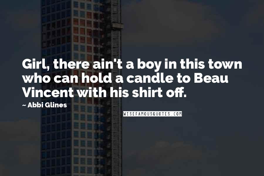 Abbi Glines Quotes: Girl, there ain't a boy in this town who can hold a candle to Beau Vincent with his shirt off.