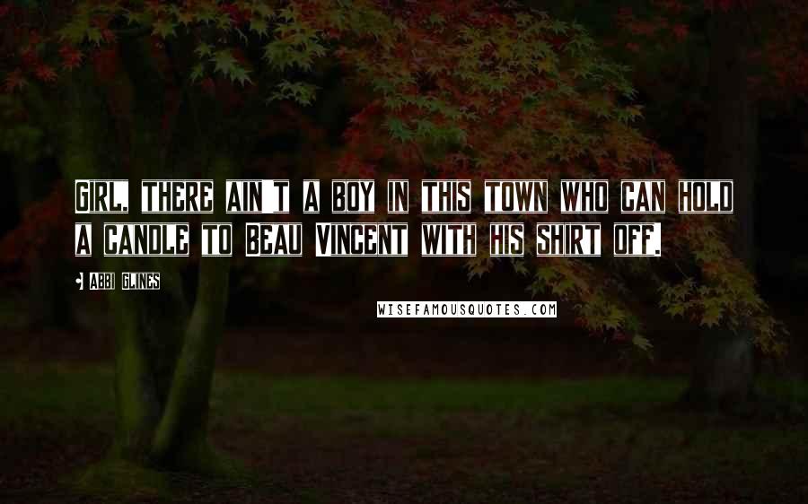 Abbi Glines Quotes: Girl, there ain't a boy in this town who can hold a candle to Beau Vincent with his shirt off.