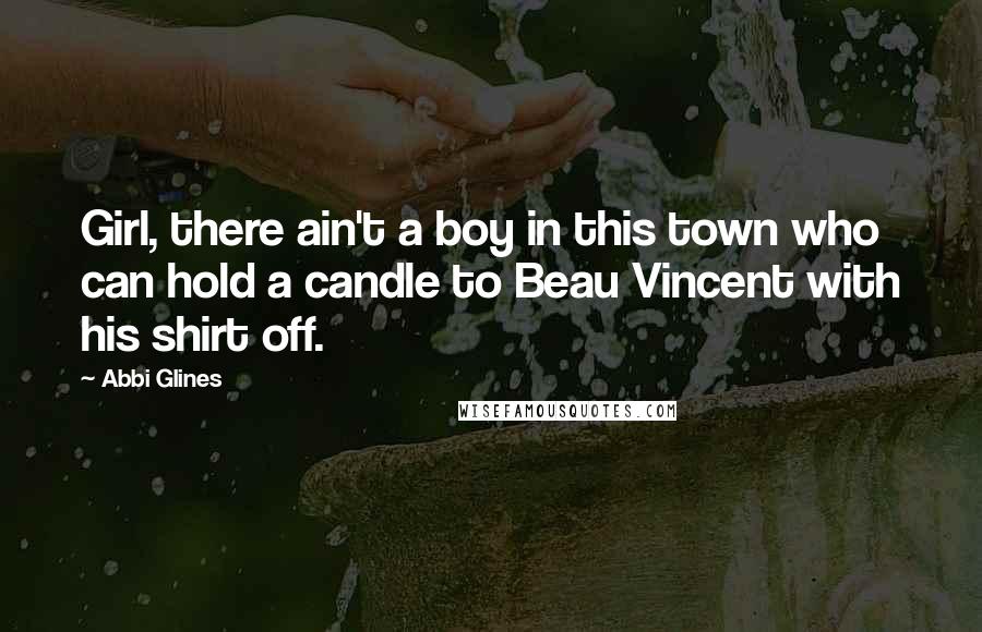 Abbi Glines Quotes: Girl, there ain't a boy in this town who can hold a candle to Beau Vincent with his shirt off.