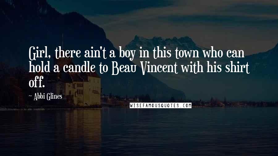 Abbi Glines Quotes: Girl, there ain't a boy in this town who can hold a candle to Beau Vincent with his shirt off.